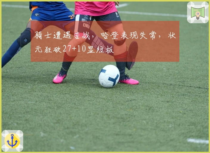 骑士遭遇苦战，哈登表现失常，状元狂砍27+10显短板