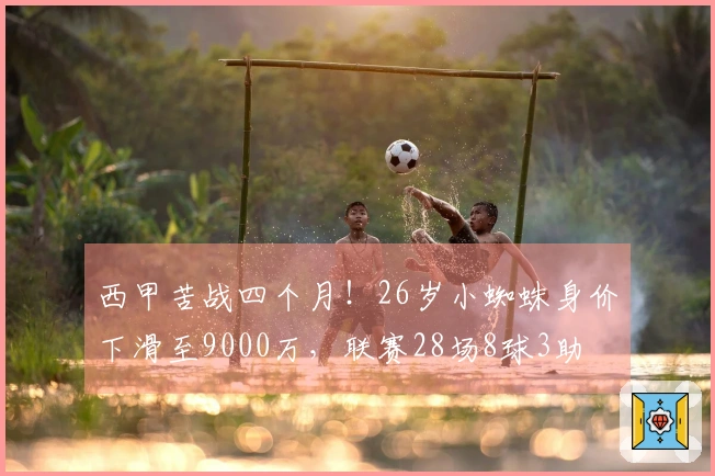 西甲苦战四个月！26岁小蜘蛛身价下滑至9000万，联赛28场8球3助