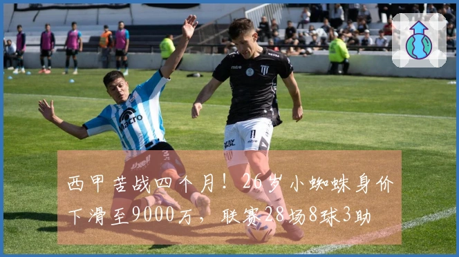 西甲苦战四个月！26岁小蜘蛛身价下滑至9000万，联赛28场8球3助