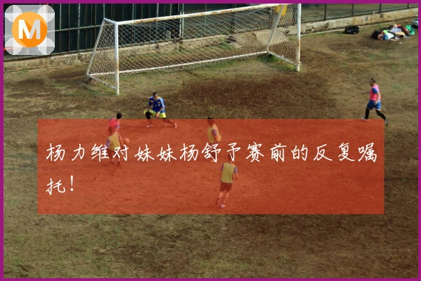 杨力维对妹妹杨舒予赛前的反复嘱托！