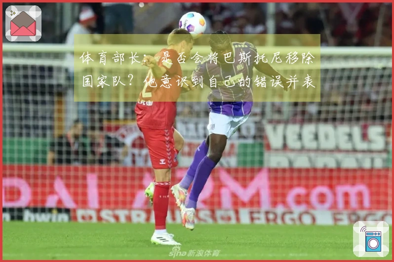 体育部长：是否会将巴斯托尼移除国家队？他意识到自己的错误并表现出清醒。