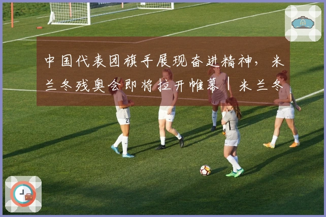 中国代表团旗手展现奋进精神，米兰冬残奥会即将拉开帷幕｜米兰冬残奥会特别报道