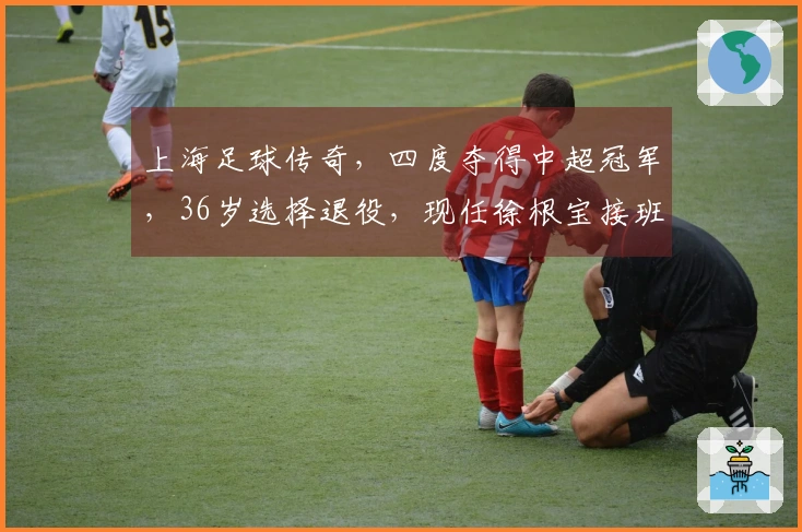 上海足球传奇，四度夺得中超冠军，36岁选择退役，现任徐根宝接班人