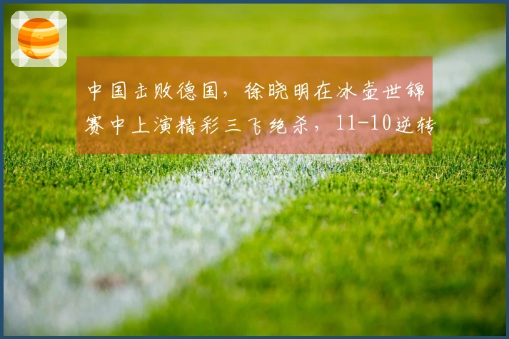 中国击败德国，徐晓明在冰壶世锦赛中上演精彩三飞绝杀，11-10逆转取胜