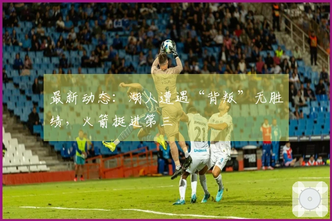 最新动态：湖人遭遇“背叛”无胜绩，火箭挺进第三